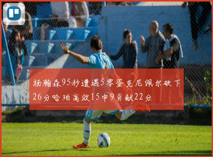 杨瀚森95秒遭遇5零蛋克尼佩尔砍下26分哈珀高效15中9贡献22分