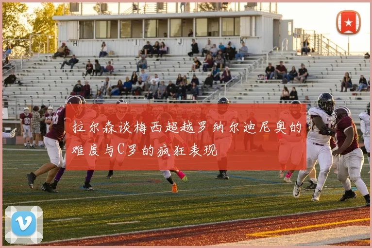 拉尔森谈梅西超越罗纳尔迪尼奥的难度与C罗的疯狂表现