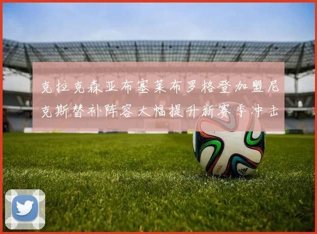 克拉克森亚布塞莱布罗格登加盟尼克斯替补阵容大幅提升新赛季冲击东决目标明确