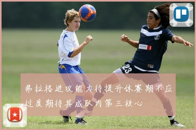 弗拉格进攻能力待提升休赛期不应过度期待其成队内第三核心