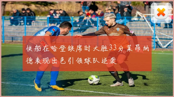 快船在哈登缺席时大胜33分莱昂纳德表现出色引领球队逆袭