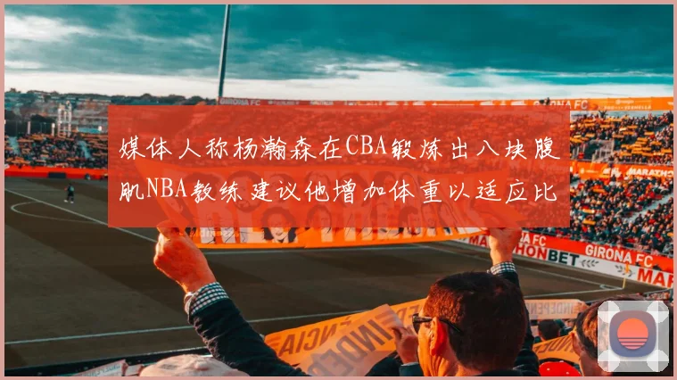 媒体人称杨瀚森在CBA锻炼出八块腹肌NBA教练建议他增加体重以适应比赛