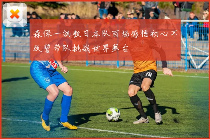 森保一执教日本队百场感悟初心不改誓带队挑战世界舞台