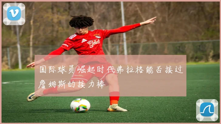 国际球员崛起时代弗拉格能否接过詹姆斯的接力棒