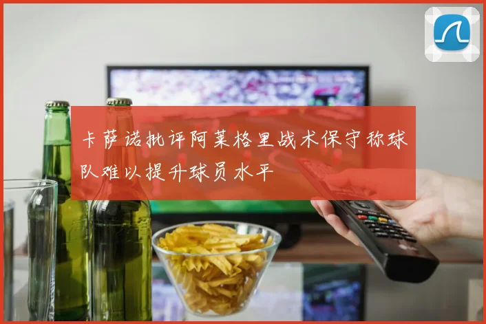 卡萨诺批评阿莱格里战术保守称球队难以提升球员水平