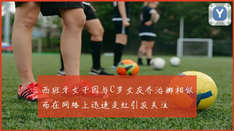 西班牙女子因与C罗女友乔治娜相似而在网络上迅速走红引发关注