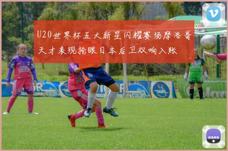 U20世界杯五大新星闪耀赛场摩洛哥天才表现抢眼日本后卫双响入账