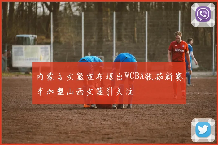 内蒙古女篮宣布退出WCBA张茹新赛季加盟山西女篮引关注