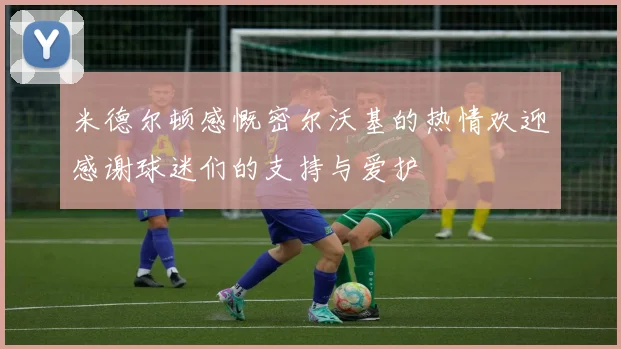 米德尔顿感慨密尔沃基的热情欢迎感谢球迷们的支持与爱护