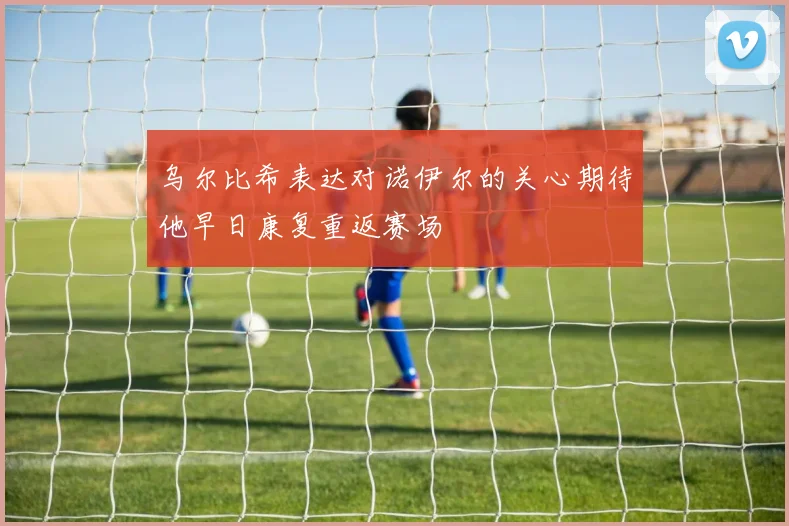 乌尔比希表达对诺伊尔的关心期待他早日康复重返赛场