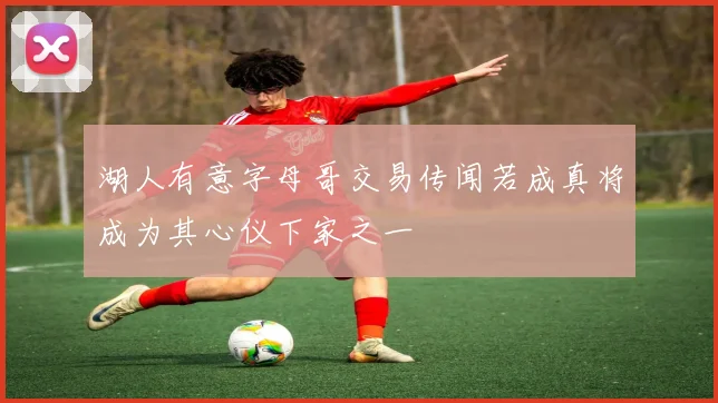 湖人有意字母哥交易传闻若成真将成为其心仪下家之一