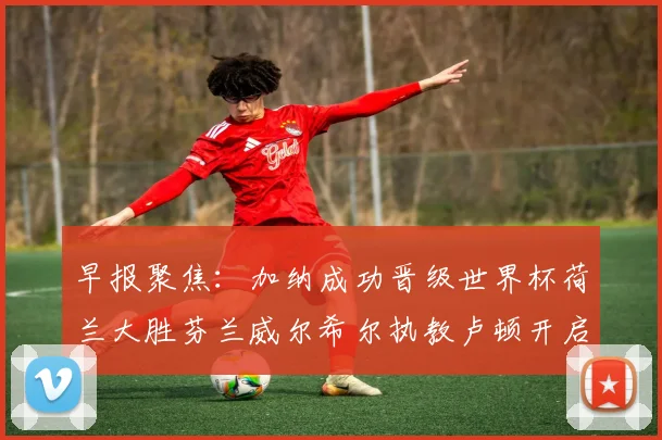 早报聚焦：加纳成功晋级世界杯荷兰大胜芬兰威尔希尔执教卢顿开启新篇章