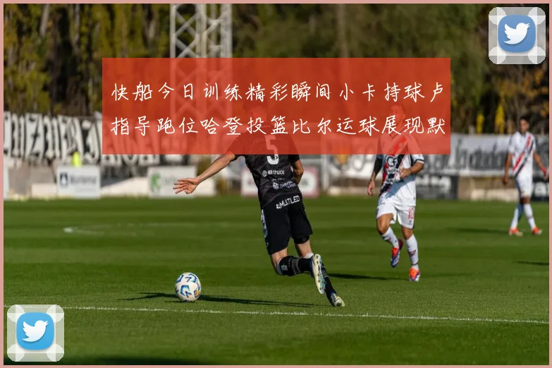 快船今日训练精彩瞬间小卡持球卢指导跑位哈登投篮比尔运球展现默契