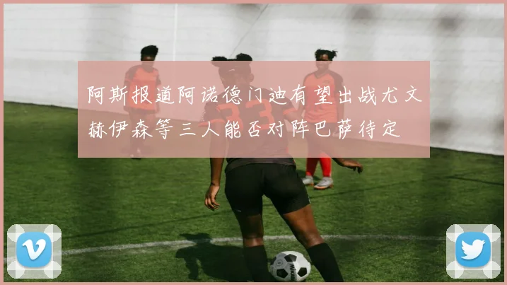 阿斯报道阿诺德门迪有望出战尤文赫伊森等三人能否对阵巴萨待定