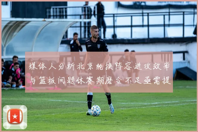 媒体人分析北京轮换阵容进攻效率与篮板问题休赛期磨合不足亟需提升