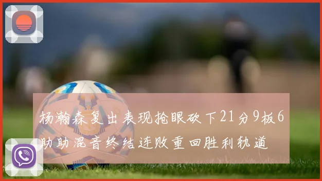 杨瀚森复出表现抢眼砍下21分9板6助助混音终结连败重回胜利轨道