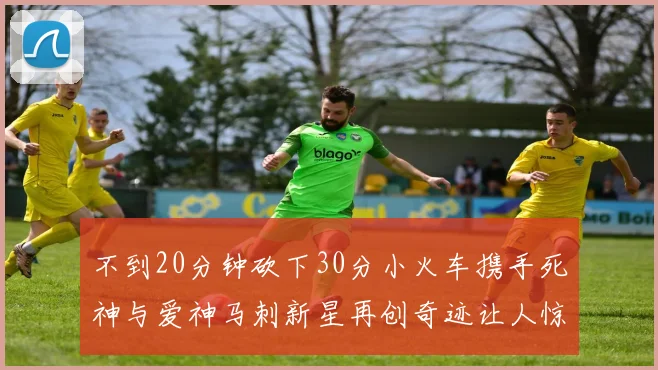 不到20分钟砍下30分小火车携手死神与爱神马刺新星再创奇迹让人惊讶
