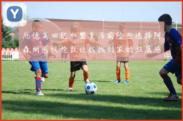 厄德高回忆加盟皇马前险些选择阿森纳感叹伦敦让我找到家的归属感