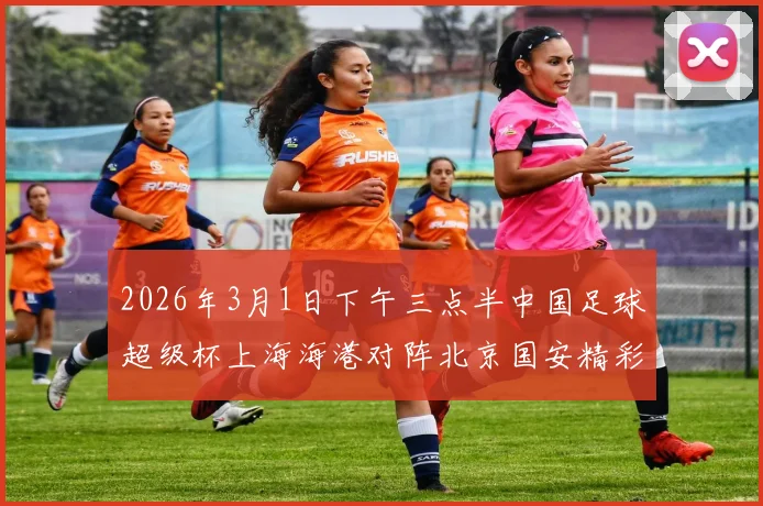 2026年3月1日下午三点半中国足球超级杯上海海港对阵北京国安精彩对决即将上演