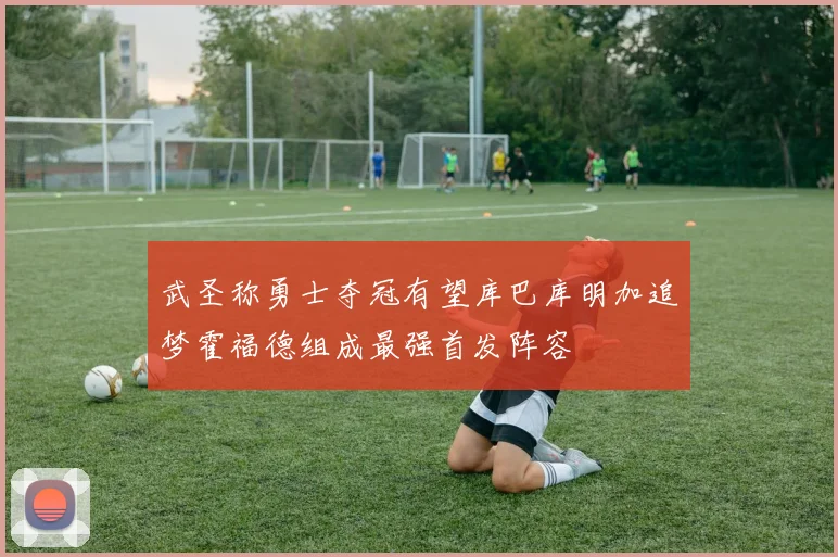 武圣称勇士夺冠有望库巴库明加追梦霍福德组成最强首发阵容