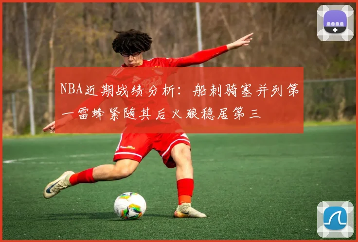 NBA近期战绩分析：船刺骑塞并列第一雷蜂紧随其后火狼稳居第三