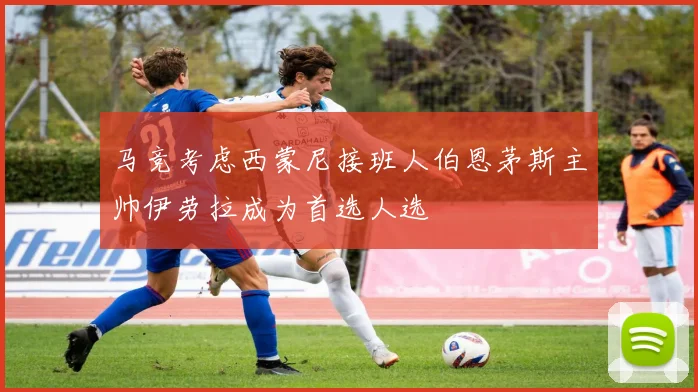 马竞考虑西蒙尼接班人伯恩茅斯主帅伊劳拉成为首选人选