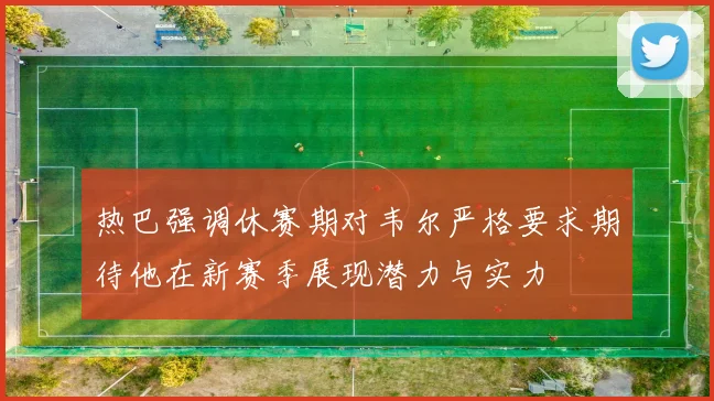 热巴强调休赛期对韦尔严格要求期待他在新赛季展现潜力与实力