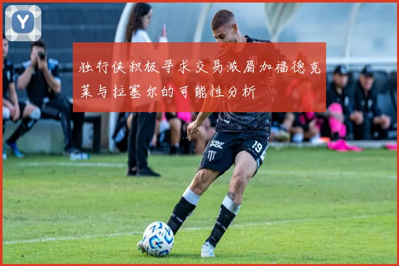 独行侠积极寻求交易浓眉加福德克莱与拉塞尔的可能性分析