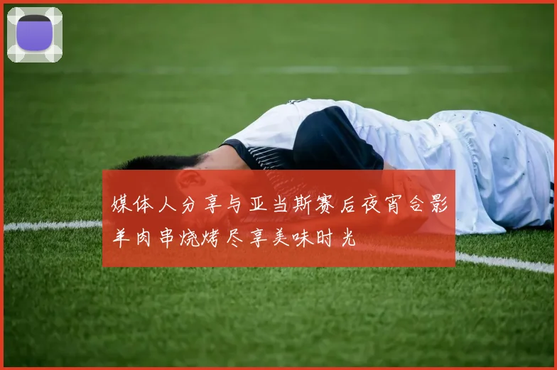 媒体人分享与亚当斯赛后夜宵合影羊肉串烧烤尽享美味时光