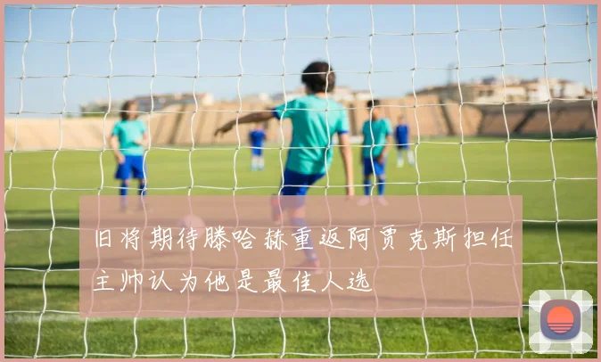 旧将期待滕哈赫重返阿贾克斯担任主帅认为他是最佳人选