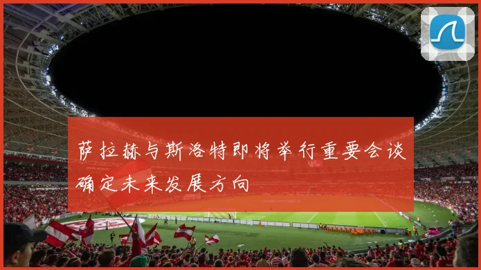 萨拉赫与斯洛特即将举行重要会谈确定未来发展方向