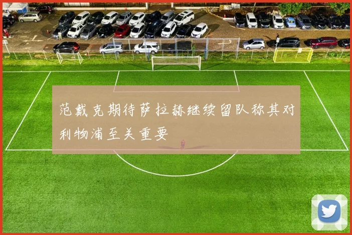 范戴克期待萨拉赫继续留队称其对利物浦至关重要