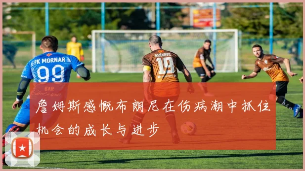 詹姆斯感慨布朗尼在伤病潮中抓住机会的成长与进步