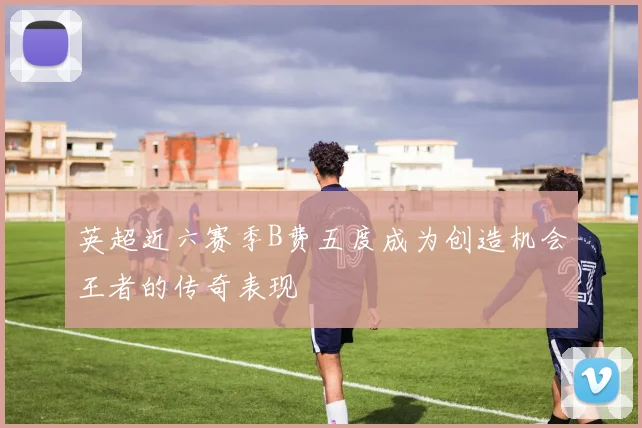 英超近六赛季B费五度成为创造机会王者的传奇表现