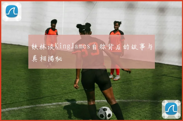 铁林谈KingJames自称背后的故事与真相揭秘