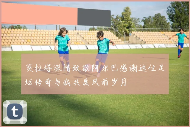 莫拉塔深情致敬阿尔巴感谢这位足坛传奇与我共度风雨岁月