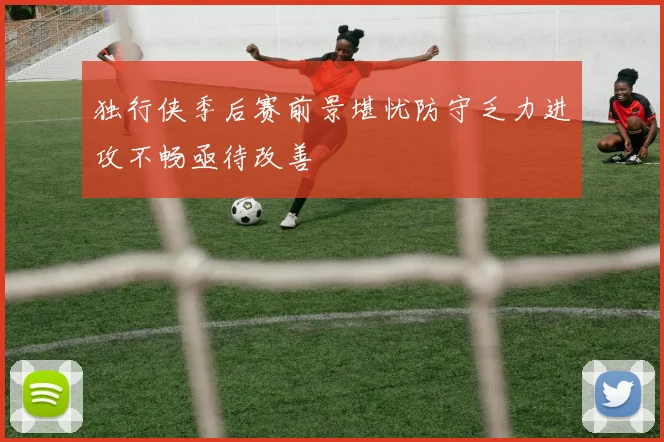 独行侠季后赛前景堪忧防守乏力进攻不畅亟待改善