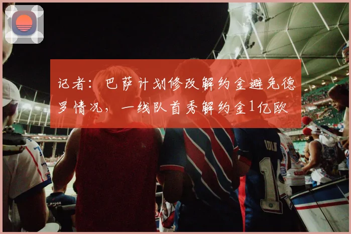 记者：巴萨计划修改解约金避免德罗情况，一线队首秀解约金1亿欧