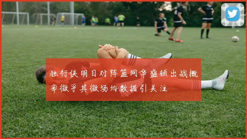 独行侠明日对阵篮网华盛顿出战概率微乎其微场均数据引关注