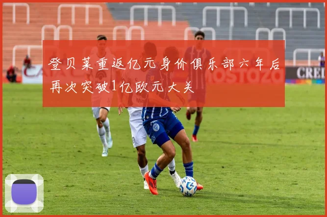 登贝莱重返亿元身价俱乐部六年后再次突破1亿欧元大关