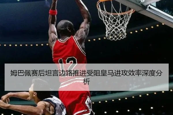 姆巴佩赛后坦言边路推进受阻皇马进攻效率深度分析（YaboSports）